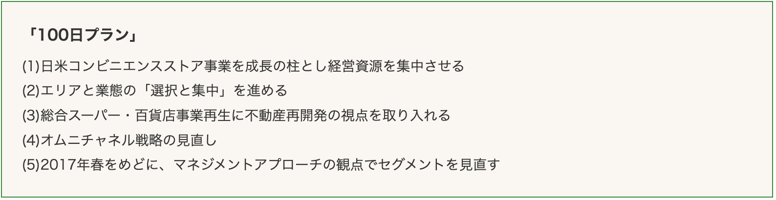 나머지 세 개의 항목은 ➀ 일미 콘비니 사업을 성장의 축으로 경영 자원을 집중시키다와 ➂ 통합 슈퍼∙백화점 사업 재생을 부동산 재개발 관점에서 접근할 것 그리고 ➄ 2017년 봄 기점으로 매니지먼트 어프로치의 관점에서 수익 구조의 세그먼트를 재검토하다